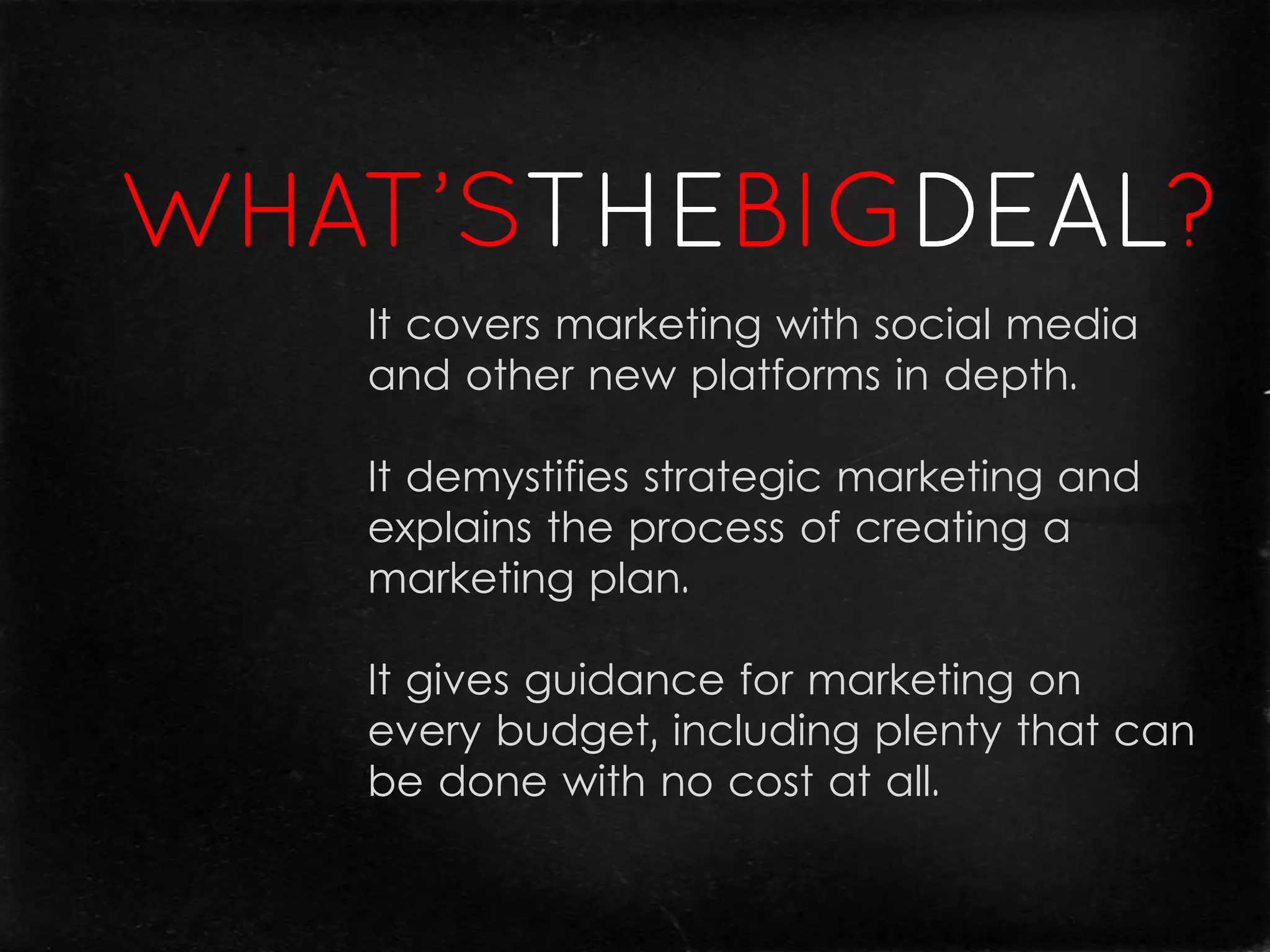 It covers marketing with social media
and other new platforms in depth.

It demystifies strategic marketing and
explains the process of creating a
marketing plan.

It gives guidance for marketing on
every budget, including plenty that can
be done with no cost at all.
 