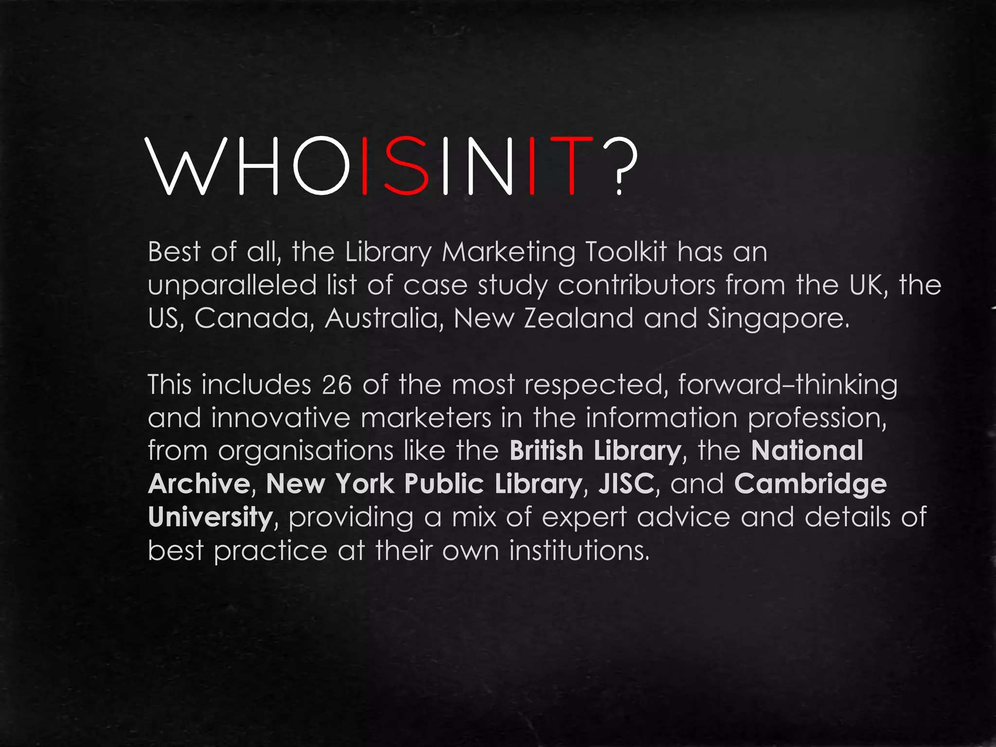 Best of all, the Library Marketing Toolkit has an
unparalleled list of case study contributors from the UK, the
US, Canada, Australia, New Zealand and Singapore.

This includes 26 of the most respected, forward-thinking
and innovative marketers in the information profession,
from organisations like the British Library, the National
Archive, New York Public Library, JISC, and Cambridge
University, providing a mix of expert advice and details of
best practice at their own institutions.
 