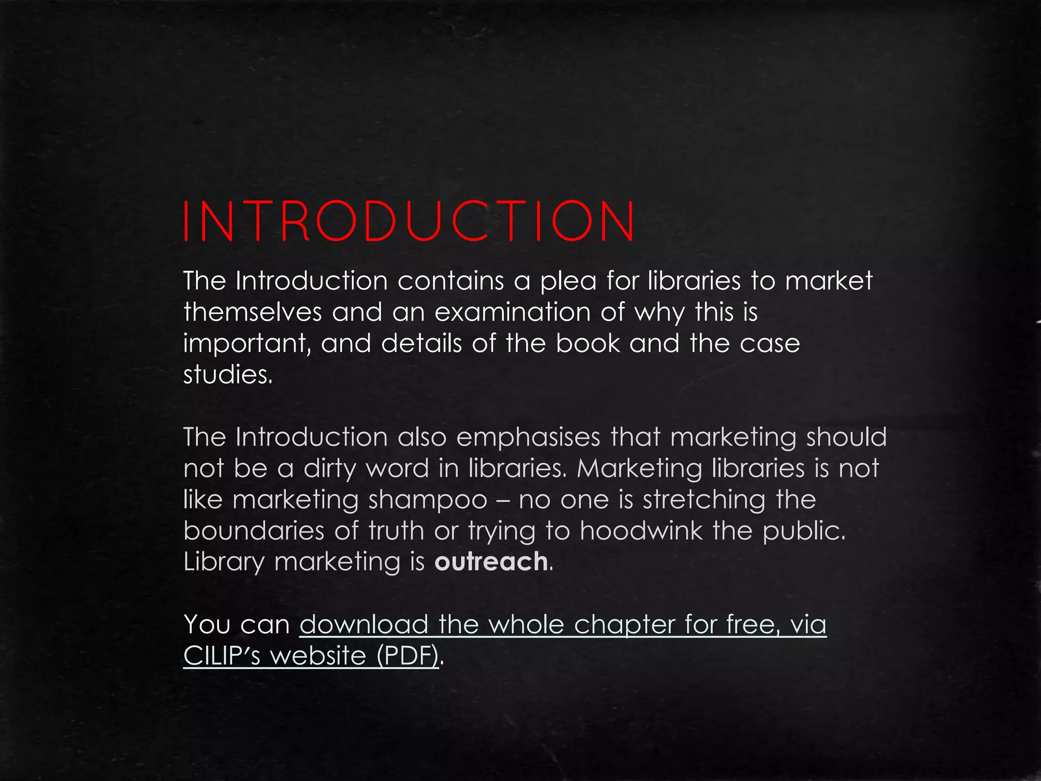 The Introduction contains a plea for libraries to market
themselves and an examination of why this is
important, and details of the book and the case
studies.

The Introduction also emphasises that marketing should
not be a dirty word in libraries. Marketing libraries is not
like marketing shampoo – no one is stretching the
boundaries of truth or trying to hoodwink the public.
Library marketing is outreach.

You can download the whole chapter for free, via
CILIP's website (PDF).
 