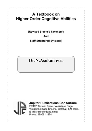 I
A Textbook on
Higher Order Cognitive Abilities
(Revised Bloom's Taxonomy
And
Staff Structured Syllabus)
Jupiter Publications Consortium
22/102, Second Street, Venkatesa Nagar
Virugambakkam, Chennai 600 092. T.N, India.
E-Mail: director@jpc.in.net|
Phone: 97909 11374
Dr.N.Asokan Ph.D.
 