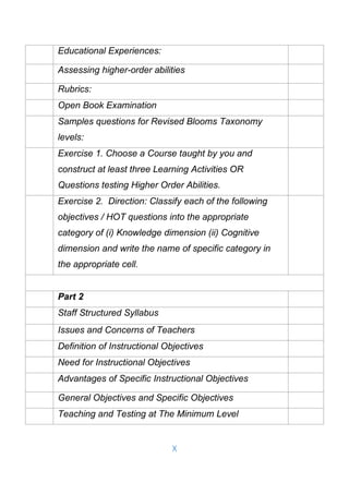 X
Educational Experiences:
Assessing higher-order abilities
Rubrics:
Open Book Examination
Samples questions for Revised Blooms Taxonomy
levels:
Exercise 1. Choose a Course taught by you and
construct at least three Learning Activities OR
Questions testing Higher Order Abilities.
Exercise 2. Direction: Classify each of the following
objectives / HOT questions into the appropriate
category of (i) Knowledge dimension (ii) Cognitive
dimension and write the name of specific category in
the appropriate cell.
Part 2
Staff Structured Syllabus
Issues and Concerns of Teachers
Definition of Instructional Objectives
Need for Instructional Objectives
Advantages of Specific Instructional Objectives
General Objectives and Specific Objectives
Teaching and Testing at The Minimum Level
 