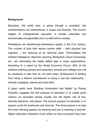 XII
Background:
Education, the world over, is going through a revolution, the
transformations are extraordinary in scope and diversity. The chronic
neglect of undergraduate education is morally untenable and
economically unsupportable and is a detriment to society
Workplaces are transforming themselves rapidly in the 21st century.
The number of jobs that require routine skills – both physical and
cognitive – are reducing at an alarming pace. Technologies like
Artificial Intelligence, Machine Learning, Blockchain, Cloud Computing,
etc., are eliminating the highly skilled jobs in many organizations.
According to a report by the World Economic Forum, 65% of the
students entering primary and secondary schools and colleges now will
be employed in jobs that do not exist today. Employment is shifting
from being a lifetime commitment to being a taxi-cab relationship –
intimate, engaging, intense and short term.
A great useful book 'Building Universities that Matter' by Pankaj
Chandra; suggests the ﬁrst purpose of education is to create good
citizens; an educated society usually has the higher rule of law,
diversity tolerance, and peace. The second purpose of education is to
prepare youth for livelihoods and incomes. The third purpose is to help
ﬁnd one's life-long passion for learning and one is meaning in that life.
Higher education institutions must reﬂect on how successful they have
 