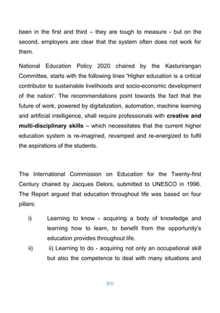 XIII
been in the ﬁrst and third – they are tough to measure - but on the
second, employers are clear that the system often does not work for
them.
National Education Policy 2020 chaired by the Kasturirangan
Committee, starts with the following lines 'Higher education is a critical
contributor to sustainable livelihoods and socio-economic development
of the nation'. The recommendations point towards the fact that the
future of work, powered by digitalization, automation, machine learning
and artiﬁcial intelligence, shall require professionals with creative and
multi-disciplinary skills – which necessitates that the current higher
education system is re-imagined, revamped and re-energized to fulﬁl
the aspirations of the students.
The International Commission on Education for the Twenty-first
Century chaired by Jacques Delors, submitted to UNESCO in 1996.
The Report argued that education throughout life was based on four
pillars:
i) Learning to know - acquiring a body of knowledge and
learning how to learn, to benefit from the opportunity’s
education provides throughout life.
ii) ii) Learning to do - acquiring not only an occupational skill
but also the competence to deal with many situations and
 