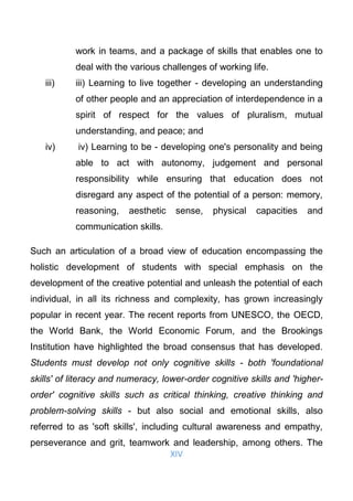 XIV
work in teams, and a package of skills that enables one to
deal with the various challenges of working life.
iii) iii) Learning to live together - developing an understanding
of other people and an appreciation of interdependence in a
spirit of respect for the values of pluralism, mutual
understanding, and peace; and
iv) iv) Learning to be - developing one's personality and being
able to act with autonomy, judgement and personal
responsibility while ensuring that education does not
disregard any aspect of the potential of a person: memory,
reasoning, aesthetic sense, physical capacities and
communication skills.
Such an articulation of a broad view of education encompassing the
holistic development of students with special emphasis on the
development of the creative potential and unleash the potential of each
individual, in all its richness and complexity, has grown increasingly
popular in recent year. The recent reports from UNESCO, the OECD,
the World Bank, the World Economic Forum, and the Brookings
Institution have highlighted the broad consensus that has developed.
Students must develop not only cognitive skills - both 'foundational
skills' of literacy and numeracy, lower-order cognitive skills and 'higher-
order' cognitive skills such as critical thinking, creative thinking and
problem-solving skills - but also social and emotional skills, also
referred to as 'soft skills', including cultural awareness and empathy,
perseverance and grit, teamwork and leadership, among others. The
 