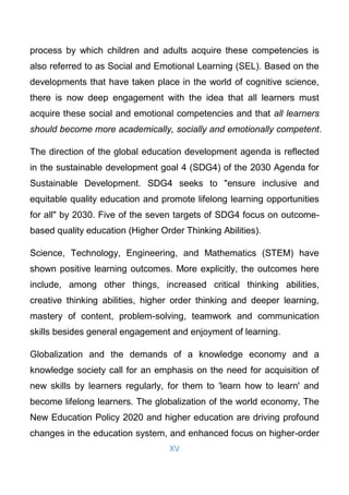 XV
process by which children and adults acquire these competencies is
also referred to as Social and Emotional Learning (SEL). Based on the
developments that have taken place in the world of cognitive science,
there is now deep engagement with the idea that all learners must
acquire these social and emotional competencies and that all learners
should become more academically, socially and emotionally competent.
The direction of the global education development agenda is reflected
in the sustainable development goal 4 (SDG4) of the 2030 Agenda for
Sustainable Development. SDG4 seeks to "ensure inclusive and
equitable quality education and promote lifelong learning opportunities
for all" by 2030. Five of the seven targets of SDG4 focus on outcome-
based quality education (Higher Order Thinking Abilities).
Science, Technology, Engineering, and Mathematics (STEM) have
shown positive learning outcomes. More explicitly, the outcomes here
include, among other things, increased critical thinking abilities,
creative thinking abilities, higher order thinking and deeper learning,
mastery of content, problem-solving, teamwork and communication
skills besides general engagement and enjoyment of learning.
Globalization and the demands of a knowledge economy and a
knowledge society call for an emphasis on the need for acquisition of
new skills by learners regularly, for them to 'learn how to learn' and
become lifelong learners. The globalization of the world economy, The
New Education Policy 2020 and higher education are driving profound
changes in the education system, and enhanced focus on higher-order
 