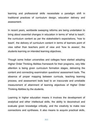 XVI
learning and professional skills necessitate a paradigm shift in
traditional practices of curriculum design, education delivery and
assessment.
In recent years, worldwide sweeping reforms are being undertaken to
bring about essential changes in education in terms of 'what to teach',
the curriculum content as per the stakeholder's expectations, 'how to
teach', the delivery of curriculum content in terms of learners point of
view rather than teachers point of view and 'how to assess', the
students learning on intended learning objectives.
Though some Indian universities and colleges have started adopting
Higher Order Thinking Abilities framework for their programs, very little
attention is being given curriculum formation stages, delivering the
content and connecting examination questions/ assessment tools. The
absence of proper mapping between curricula, teaching learning
process, and assessment tools lead to an inaccurate and unreliable
measurement of attainment of learning objectives of Higher Order
Thinking Abilities by the students.
Learning in higher education means it involves the development of
analytical and other intellectual skills, the ability to deconstruct and
evaluate given knowledge critically, and the creativity to make new
connections and syntheses. It also means to acquire practical skills,
 