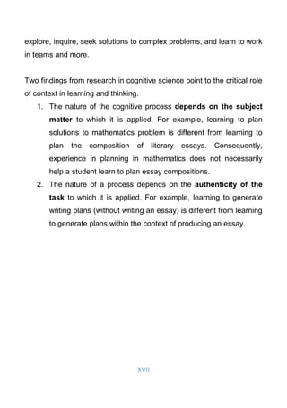XVII
explore, inquire, seek solutions to complex problems, and learn to work
in teams and more.
Two findings from research in cognitive science point to the critical role
of context in learning and thinking.
1. The nature of the cognitive process depends on the subject
matter to which it is applied. For example, learning to plan
solutions to mathematics problem is different from learning to
plan the composition of literary essays. Consequently,
experience in planning in mathematics does not necessarily
help a student learn to plan essay compositions.
2. The nature of a process depends on the authenticity of the
task to which it is applied. For example, learning to generate
writing plans (without writing an essay) is different from learning
to generate plans within the context of producing an essay.
 