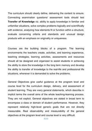 XVIII
The curriculum should clearly define, delivering the content to ensure.
Connecting examination questions/ assessment tools should test
Transfer of Knowledge viz. ability to apply knowledge in familiar and
unfamiliar situations, solve complex problems logically and scientifically
with evidence, analyzing how elements fit or function within a structure,
evaluate concerning criteria and standards and unusual design
products with an emphasis on originality or uniqueness.
Courses are the building blocks of a program. The learning
environments the teachers create, activities, and learning experience,
teaching strategies, learning activities, assessments and resources
should all be designed and organized to assist students in achieving
the ability to store the knowledge in the long term memory and develop
the ability to transfer of knowledge to the real-life and professional life
situations, whenever it is demanded to solve the problems.
General Objectives give useful guidance at the program level and
course level for the curriculum design, delivery, and assessment of
student learning. They are vvery general statements, which describe in
implicit terms the overall aims of the whole teaching-learning process.
They are not explicit. General objectives are stated in broad term to
encompass a class or domain of student performance. However, they
represent relatively high-level generic goals that are not directly
measurable. Real observability and measurability of the general
objectives at the program level and course level is very difficult.
 