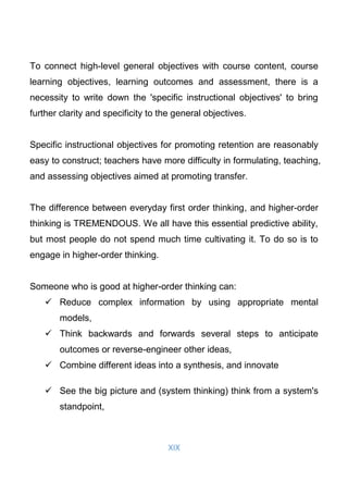 XIX
To connect high-level general objectives with course content, course
learning objectives, learning outcomes and assessment, there is a
necessity to write down the 'specific instructional objectives' to bring
further clarity and specificity to the general objectives.
Specific instructional objectives for promoting retention are reasonably
easy to construct; teachers have more difficulty in formulating, teaching,
and assessing objectives aimed at promoting transfer.
The difference between everyday first order thinking, and higher-order
thinking is TREMENDOUS. We all have this essential predictive ability,
but most people do not spend much time cultivating it. To do so is to
engage in higher-order thinking.
Someone who is good at higher-order thinking can:
 Reduce complex information by using appropriate mental
models,
 Think backwards and forwards several steps to anticipate
outcomes or reverse-engineer other ideas,
 Combine different ideas into a synthesis, and innovate
 See the big picture and (system thinking) think from a system's
standpoint,
 