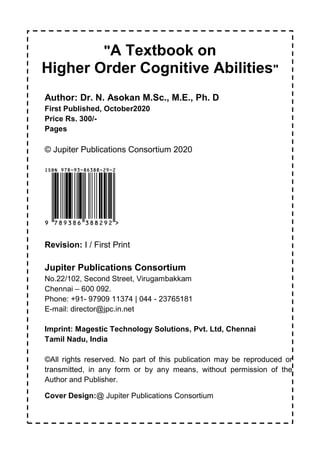 II
"A Textbook on
Higher Order Cognitive Abilities"
Author: Dr. N. Asokan M.Sc., M.E., Ph. D
First Published, October2020
Price Rs. 300/-
Pages
© Jupiter Publications Consortium 2020
Revision: I / First Print
Jupiter Publications Consortium
No.22/102, Second Street, Virugambakkam
Chennai – 600 092.
Phone: +91- 97909 11374 | 044 - 23765181
E-mail: director@jpc.in.net
Imprint: Magestic Technology Solutions, Pvt. Ltd, Chennai
Tamil Nadu, India
©All rights reserved. No part of this publication may be reproduced or
transmitted, in any form or by any means, without permission of the
Author and Publisher.
Cover Design:@ Jupiter Publications Consortium
 