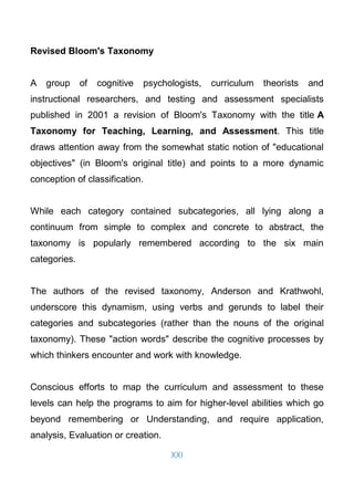 XXI
Revised Bloom's Taxonomy
A group of cognitive psychologists, curriculum theorists and
instructional researchers, and testing and assessment specialists
published in 2001 a revision of Bloom's Taxonomy with the title A
Taxonomy for Teaching, Learning, and Assessment. This title
draws attention away from the somewhat static notion of "educational
objectives" (in Bloom's original title) and points to a more dynamic
conception of classification.
While each category contained subcategories, all lying along a
continuum from simple to complex and concrete to abstract, the
taxonomy is popularly remembered according to the six main
categories.
The authors of the revised taxonomy, Anderson and Krathwohl,
underscore this dynamism, using verbs and gerunds to label their
categories and subcategories (rather than the nouns of the original
taxonomy). These "action words" describe the cognitive processes by
which thinkers encounter and work with knowledge.
Conscious efforts to map the curriculum and assessment to these
levels can help the programs to aim for higher-level abilities which go
beyond remembering or Understanding, and require application,
analysis, Evaluation or creation.
 