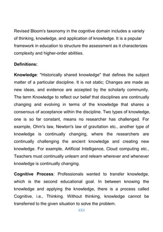 XXII
Revised Bloom's taxonomy in the cognitive domain includes a variety
of thinking, knowledge, and application of knowledge. It is a popular
framework in education to structure the assessment as it characterizes
complexity and higher-order abilities.
Definitions:
Knowledge: "Historically shared knowledge" that defines the subject
matter of a particular discipline. It is not static; Changes are made as
new ideas, and evidence are accepted by the scholarly community.
The term Knowledge to reflect our belief that disciplines are continually
changing and evolving in terms of the knowledge that shares a
consensus of acceptance within the discipline. Two types of knowledge,
one is so far constant, means no researcher has challenged. For
example, Ohm's law, Newton's law of gravitation etc., another type of
knowledge is continually changing, where the researchers are
continually challenging the ancient knowledge and creating new
knowledge. For example, Artificial Intelligence, Cloud computing etc.,
Teachers must continually unlearn and relearn wherever and whenever
knowledge is continually changing.
Cognitive Process: Professionals wanted to transfer knowledge,
which is the second educational goal. In between knowing the
knowledge and applying the knowledge, there is a process called
Cognitive, i.e., Thinking. Without thinking, knowledge cannot be
transferred to the given situation to solve the problem.
 