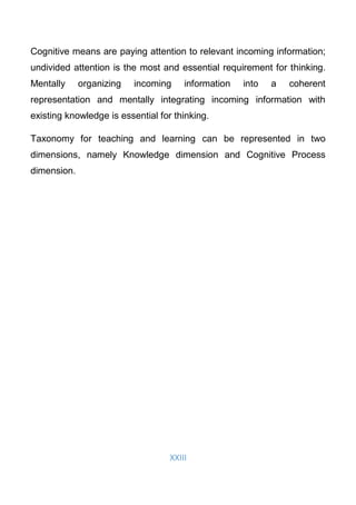 XXIII
Cognitive means are paying attention to relevant incoming information;
undivided attention is the most and essential requirement for thinking.
Mentally organizing incoming information into a coherent
representation and mentally integrating incoming information with
existing knowledge is essential for thinking.
Taxonomy for teaching and learning can be represented in two
dimensions, namely Knowledge dimension and Cognitive Process
dimension.
 