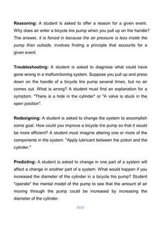 XXIV
Reasoning: A student is asked to offer a reason for a given event.
Why does air enter a bicycle tire pump when you pull up on the handle?
The answer, it is forced in because the air pressure is less inside the
pump than outside, involves finding a principle that accounts for a
given event.
Troubleshooting: A student is asked to diagnose what could have
gone wrong in a malfunctioning system. Suppose you pull up and press
down on the handle of a bicycle tire pump several times, but no air
comes out. What is wrong? A student must find an explanation for a
symptom. "There is a hole in the cylinder" or "A valve is stuck in the
open position".
Redesigning: A student is asked to change the system to accomplish
some goal. How could you improve a bicycle tire pump so that it would
be more efficient? A student must imagine altering one or more of the
components in the system. "Apply lubricant between the piston and the
cylinder."
Predicting: A student is asked to change in one part of a system will
affect a change in another part of a system. What would happen if you
increased the diameter of the cylinder in a bicycle tire pump? Student
"operate" the mental model of the pump to see that the amount of air
moving through the pump could be increased by increasing the
diameter of the cylinder.
 