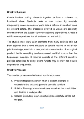 XXV
Creative thinking:
Create involves putting elements together to form a coherent or
functional whole. Students make a new product by mentally
reorganizing some elements or parts into a pattern or structure does
not present before. The processes involved in Create are generally
coordinated with the student's previous learning experiences. Create a
call for unique products that all students can and will do.
The student must draw upon elements from many sources and put
them together into a novel structure or pattern relative to his or her
prior knowledge, results in a new product or construction of an original
product, that is, something can be observed, and that is more than the
beginning's materials. It requires aspects of the different cognitive
process categories to some extent. Create may or may not include
originality or uniqueness.
Creative Process:
The creative process can be broken into three phases:
1. Problem Representation: in which a student attempts to
understand the task and generate possible solutions
2. Solution Planning: in which a student examines the possibilities
and devices a workable plan
3. Solution Execution: in which a student successfully carries out
the plan.
 