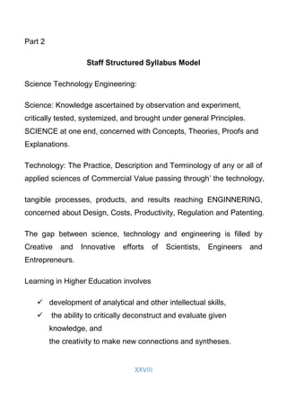 XXVIII
Part 2
Staff Structured Syllabus Model
Science Technology Engineering:
Science: Knowledge ascertained by observation and experiment,
critically tested, systemized, and brought under general Principles.
SCIENCE at one end, concerned with Concepts, Theories, Proofs and
Explanations.
Technology: The Practice, Description and Terminology of any or all of
applied sciences of Commercial Value passing through’ the technology,
tangible processes, products, and results reaching ENGINNERING,
concerned about Design, Costs, Productivity, Regulation and Patenting.
The gap between science, technology and engineering is filled by
Creative and Innovative efforts of Scientists, Engineers and
Entrepreneurs.
Learning in Higher Education involves
 development of analytical and other intellectual skills,
 the ability to critically deconstruct and evaluate given
knowledge, and
the creativity to make new connections and syntheses.
 