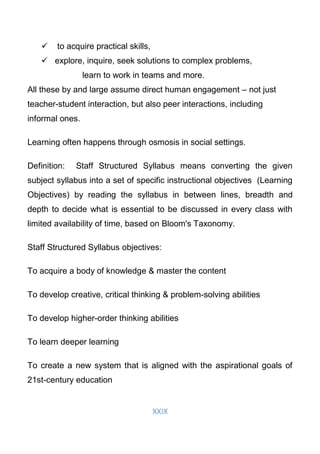 XXIX
 to acquire practical skills,
 explore, inquire, seek solutions to complex problems,
learn to work in teams and more.
All these by and large assume direct human engagement – not just
teacher-student interaction, but also peer interactions, including
informal ones.
Learning often happens through osmosis in social settings.
Definition: Staff Structured Syllabus means converting the given
subject syllabus into a set of specific instructional objectives (Learning
Objectives) by reading the syllabus in between lines, breadth and
depth to decide what is essential to be discussed in every class with
limited availability of time, based on Bloom's Taxonomy.
Staff Structured Syllabus objectives:
To acquire a body of knowledge & master the content
To develop creative, critical thinking & problem-solving abilities
To develop higher-order thinking abilities
To learn deeper learning
To create a new system that is aligned with the aspirational goals of
21st-century education
 