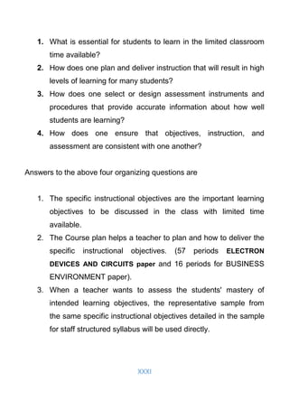 XXXI
1. What is essential for students to learn in the limited classroom
time available?
2. How does one plan and deliver instruction that will result in high
levels of learning for many students?
3. How does one select or design assessment instruments and
procedures that provide accurate information about how well
students are learning?
4. How does one ensure that objectives, instruction, and
assessment are consistent with one another?
Answers to the above four organizing questions are
1. The specific instructional objectives are the important learning
objectives to be discussed in the class with limited time
available.
2. The Course plan helps a teacher to plan and how to deliver the
specific instructional objectives. (57 periods ELECTRON
DEVICES AND CIRCUITS paper and 16 periods for BUSINESS
ENVIRONMENT paper).
3. When a teacher wants to assess the students' mastery of
intended learning objectives, the representative sample from
the same specific instructional objectives detailed in the sample
for staff structured syllabus will be used directly.
 