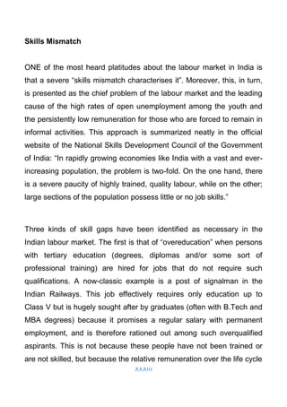 XXXIII
Skills Mismatch
ONE of the most heard platitudes about the labour market in India is
that a severe “skills mismatch characterises it”. Moreover, this, in turn,
is presented as the chief problem of the labour market and the leading
cause of the high rates of open unemployment among the youth and
the persistently low remuneration for those who are forced to remain in
informal activities. This approach is summarized neatly in the official
website of the National Skills Development Council of the Government
of India: “In rapidly growing economies like India with a vast and ever-
increasing population, the problem is two-fold. On the one hand, there
is a severe paucity of highly trained, quality labour, while on the other;
large sections of the population possess little or no job skills.”
Three kinds of skill gaps have been identified as necessary in the
Indian labour market. The first is that of “overeducation” when persons
with tertiary education (degrees, diplomas and/or some sort of
professional training) are hired for jobs that do not require such
qualifications. A now-classic example is a post of signalman in the
Indian Railways. This job effectively requires only education up to
Class V but is hugely sought after by graduates (often with B.Tech and
MBA degrees) because it promises a regular salary with permanent
employment, and is therefore rationed out among such overqualified
aspirants. This is not because these people have not been trained or
are not skilled, but because the relative remuneration over the life cycle
 