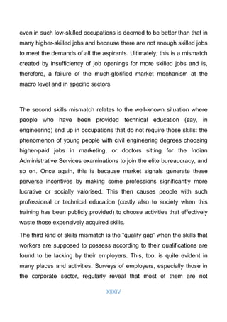XXXIV
even in such low-skilled occupations is deemed to be better than that in
many higher-skilled jobs and because there are not enough skilled jobs
to meet the demands of all the aspirants. Ultimately, this is a mismatch
created by insufficiency of job openings for more skilled jobs and is,
therefore, a failure of the much-glorified market mechanism at the
macro level and in specific sectors.
The second skills mismatch relates to the well-known situation where
people who have been provided technical education (say, in
engineering) end up in occupations that do not require those skills: the
phenomenon of young people with civil engineering degrees choosing
higher-paid jobs in marketing, or doctors sitting for the Indian
Administrative Services examinations to join the elite bureaucracy, and
so on. Once again, this is because market signals generate these
perverse incentives by making some professions significantly more
lucrative or socially valorised. This then causes people with such
professional or technical education (costly also to society when this
training has been publicly provided) to choose activities that effectively
waste those expensively acquired skills.
The third kind of skills mismatch is the “quality gap” when the skills that
workers are supposed to possess according to their qualifications are
found to be lacking by their employers. This, too, is quite evident in
many places and activities. Surveys of employers, especially those in
the corporate sector, regularly reveal that most of them are not
 