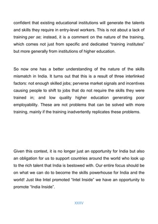 XXXV
confident that existing educational institutions will generate the talents
and skills they require in entry-level workers. This is not about a lack of
training per se; instead, it is a comment on the nature of the training,
which comes not just from specific and dedicated “training institutes”
but more generally from institutions of higher education.
So now one has a better understanding of the nature of the skills
mismatch in India. It turns out that this is a result of three interlinked
factors: not enough skilled jobs; perverse market signals and incentives
causing people to shift to jobs that do not require the skills they were
trained in; and low quality higher education generating poor
employability. These are not problems that can be solved with more
training, mainly if the training inadvertently replicates these problems.
Given this context, it is no longer just an opportunity for India but also
an obligation for us to support countries around the world who look up
to the rich talent that India is bestowed with. Our entire focus should be
on what we can do to become the skills powerhouse for India and the
world! Just like Intel promoted “Intel Inside” we have an opportunity to
promote “India Inside”.
 