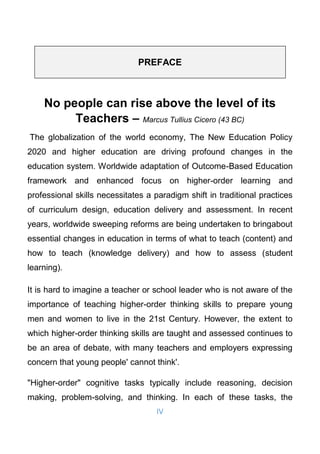 IV
No people can rise above the level of its
Teachers – Marcus Tullius Cicero (43 BC)
The globalization of the world economy, The New Education Policy
2020 and higher education are driving profound changes in the
education system. Worldwide adaptation of Outcome-Based Education
framework and enhanced focus on higher-order learning and
professional skills necessitates a paradigm shift in traditional practices
of curriculum design, education delivery and assessment. In recent
years, worldwide sweeping reforms are being undertaken to bringabout
essential changes in education in terms of what to teach (content) and
how to teach (knowledge delivery) and how to assess (student
learning).
It is hard to imagine a teacher or school leader who is not aware of the
importance of teaching higher-order thinking skills to prepare young
men and women to live in the 21st Century. However, the extent to
which higher-order thinking skills are taught and assessed continues to
be an area of debate, with many teachers and employers expressing
concern that young people' cannot think'.
"Higher-order" cognitive tasks typically include reasoning, decision
making, problem-solving, and thinking. In each of these tasks, the
PREFACE
 