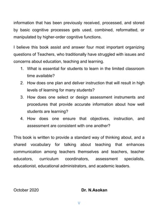 V
information that has been previously received, processed, and stored
by basic cognitive processes gets used, combined, reformatted, or
manipulated by higher-order cognitive functions.
I believe this book assist and answer four most important organizing
questions of Teachers, who traditionally have struggled with issues and
concerns about education, teaching and learning.
1. What is essential for students to learn in the limited classroom
time available?
2. How does one plan and deliver instruction that will result in high
levels of learning for many students?
3. How does one select or design assessment instruments and
procedures that provide accurate information about how well
students are learning?
4. How does one ensure that objectives, instruction, and
assessment are consistent with one another?
This book is written to provide a standard way of thinking about, and a
shared vocabulary for talking about teaching that enhances
communication among teachers themselves and teachers, teacher
educators, curriculum coordinators, assessment specialists,
educationist, educational administrators, and academic leaders.
October 2020 Dr. N.Asokan
 