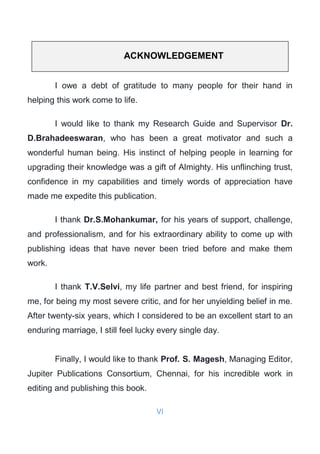 VI
ACKNOWLEDGEMENT
I owe a debt of gratitude to many people for their hand in
helping this work come to life.
I would like to thank my Research Guide and Supervisor Dr.
D.Brahadeeswaran, who has been a great motivator and such a
wonderful human being. His instinct of helping people in learning for
upgrading their knowledge was a gift of Almighty. His unflinching trust,
confidence in my capabilities and timely words of appreciation have
made me expedite this publication.
I thank Dr.S.Mohankumar, for his years of support, challenge,
and professionalism, and for his extraordinary ability to come up with
publishing ideas that have never been tried before and make them
work.
I thank T.V.Selvi, my life partner and best friend, for inspiring
me, for being my most severe critic, and for her unyielding belief in me.
After twenty-six years, which I considered to be an excellent start to an
enduring marriage, I still feel lucky every single day.
Finally, I would like to thank Prof. S. Magesh, Managing Editor,
Jupiter Publications Consortium, Chennai, for his incredible work in
editing and publishing this book.
 