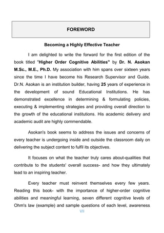 VII
FOREWORD
Becoming a Highly Effective Teacher
I am delighted to write the forward for the first edition of the
book titled "Higher Order Cognitive Abilities" by Dr. N. Asokan
M.Sc., M.E., Ph.D. My association with him spans over sixteen years
since the time I have become his Research Supervisor and Guide.
Dr.N. Asokan is an institution builder, having 25 years of experience in
the development of sound Educational Institutions. He has
demonstrated excellence in determining & formulating policies,
executing & implementing strategies and providing overall direction to
the growth of the educational institutions. His academic delivery and
academic audit are highly commendable.
Asokan's book seems to address the issues and concerns of
every teacher is undergoing inside and outside the classroom daily on
delivering the subject content to fulfil its objectives.
It focuses on what the teacher truly cares about-qualities that
contribute to the students' overall success- and how they ultimately
lead to an inspiring teacher.
Every teacher must reinvent themselves every few years.
Reading this book- with the importance of higher-order cognitive
abilities and meaningful learning, seven different cognitive levels of
Ohm's law (example) and sample questions of each level, awareness
 