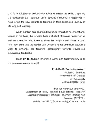 VIII
gap for employability, deliberate practice to master the skills, preparing
the structured staff syllabus using specific instructional objectives –
have given the new insights to teachers in their continuing journey of
life long self-learning.
While Asokan has an incredible track record as an educational
leader, in his heart, he remains both a student of human behaviour as
well as a teacher who loves to share his insights with those around
him.I feel sure that the reader can benefit a great deal from Asokan's
work to enhance the teaching competency towards developing
educational leadership.
I wish Dr. N. Asokan for great success and happy journey in all
the academic career as well!
Prof. Dr. D. Brahadeeswaran
Professor Emeritus
Academic Staff College
VIT University
Vellore-632014, India
Former Professor and Head,
Department of Policy Planning & Educational Research
National Institute of Technical Teachers' Training and
Research(NITTTR)
(Ministry of HRD, Govt. of India), Chennai. India
 