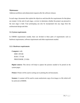 18 | P a g e
Maintenance
Addresses problems and enhancement requests after the software releases.
In each stage, documents that explain the objectives and describe the requirements for that phase
are created. At the end of each stage, a review to determine whether the project can proceed to
the next stage is held. Your prototyping can also be incorporated into any stage from the
architectural design and after.
3.2. System requirements
In ESRMS requirements needed, there are divided in three parts of requirements such as
hardware requirements, software requirements and other requirements needed.
3.2.1. Hardware requirements
Computer: with
HDD: 249 GB
RAM: 3.75 GB
PROCESSOR: 2.5 GHz
Digital camera: This device will help to capture the pictures needed to be posted on the
system pages.
Printer: Printer will be used in sorting out or printing the soft documents.
Scanner: A scanner will be used to create anelectronic copy of an image or a file which will
be archived in ESRMS.
 