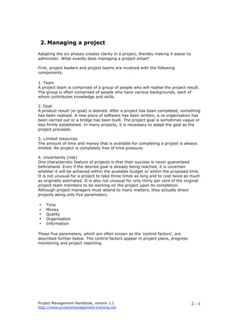 Project Management Handbook, version 1.1
http://www.projectmanagement-training.net
2—1
2. Managing a project
Adopting the six phases creates clarity in a project, thereby making it easier to
administer. What exactly does managing a project entail?
First, project leaders and project teams are involved with the following
components:
1. Team
A project team is comprised of a group of people who will realise the project result.
The group is often comprised of people who have various backgrounds, each of
whom contributes knowledge and skills.
2. Goal
A product result (or goal) is desired. After a project has been completed, something
has been realised. A new piece of software has been written, a re-organisation has
been carried out or a bridge has been built. The project goal is sometimes vague or
less firmly established. In many projects, it is necessary to adapt the goal as the
project proceeds.
3. Limited resources
The amount of time and money that is available for completing a project is always
limited. No project is completely free of time pressure.
4. Uncertainty (risk)
One characteristic feature of projects is that their success is never guaranteed
beforehand. Even if the desired goal is already being reached, it is uncertain
whether it will be achieved within the available budget or within the proposed time.
It is not unusual for a project to take three times as long and to cost twice as much
as originally estimated. It is also not unusual for only thirty per cent of the original
project team members to be working on the project upon its completion.
Although project managers must attend to many matters, they actually direct
projects along only five parameters:
• Time
• Money
• Quality
• Organisation
• Information
These five parameters, which are often known as the ‘control factors’, are
described further below. The control factors appear in project plans, progress
monitoring and project reporting.
 