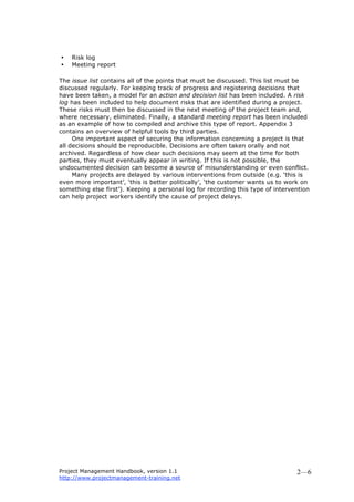 Project Management Handbook, version 1.1
http://www.projectmanagement-training.net
2—6
• Risk log
• Meeting report
The issue list contains all of the points that must be discussed. This list must be
discussed regularly. For keeping track of progress and registering decisions that
have been taken, a model for an action and decision list has been included. A risk
log has been included to help document risks that are identified during a project.
These risks must then be discussed in the next meeting of the project team and,
where necessary, eliminated. Finally, a standard meeting report has been included
as an example of how to compiled and archive this type of report. Appendix 3
contains an overview of helpful tools by third parties.
One important aspect of securing the information concerning a project is that
all decisions should be reproducible. Decisions are often taken orally and not
archived. Regardless of how clear such decisions may seem at the time for both
parties, they must eventually appear in writing. If this is not possible, the
undocumented decision can become a source of misunderstanding or even conflict.
Many projects are delayed by various interventions from outside (e.g. ‘this is
even more important’, ‘this is better politically’, ‘the customer wants us to work on
something else first’). Keeping a personal log for recording this type of intervention
can help project workers identify the cause of project delays.
 