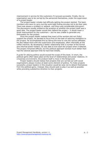 Project Management Handbook, version 1.1
http://www.projectmanagement-training.net
4—3
improvement in service for the customers if it proved successful. Finally, the re-
organisation was to be carried by the personnel themselves, under the supervision
of a project leader.
The project leader initially had difficulty getting the project started. The team
members who were to carry out the work kept finding excuses not to do their jobs.
There was always a problem or setback, and there was considerable discussion.
The discussions usually shifted to the question of whether the project itself was a
good idea. The project leader would then defend the project – it would mean a
great improvement for the customers – but he was unable to generate any
enthusiasm for the project.
Once the project leader realised that many of the workers did not (fully)
support the project, he decided to focus first on the task of reducing resistance to
the project. He accomplished this by taking the time to visit the various affiliates.
He also talked more with the supervisors and employees, often informally at the
coffee machine. By developing a better relationship with a number of the formal
and informal power-holders, he was able to kick-start the project when it faltered.
The project remained difficult, but the political approach worked much better than
had the rational approach that he had tried initially.
A guide for playing politics would exceed the scope of this book. In short, the
political game often takes place at the level of relationships and power relations. In
a business environment, the product itself is more in the foreground.
Project leaders should realise that projects that are carried out with social
organisations always involve at least some element of politics. To make projects
successful, project leaders in this situation would be wise not to detach themselves
from the political game. Instead, they should seek to play it as well as possible
while providing substantive direction to their projects.
 
