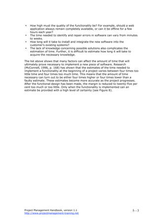Project Management Handbook, version 1.1
http://www.projectmanagement-training.net
5—3
• How high must the quality of the functionality be? For example, should a web
application always remain completely available, or can it be offline for a few
hours each year?
• The time needed to identify and repair errors in software can vary from minutes
to weeks.
• How long will it take to install and integrate the new software into the
customer’s existing systems?
• The lack of knowledge concerning possible solutions also complicates the
estimation of time. Further, it is difficult to estimate how long it will take to
acquire the necessary knowledge.
The list above shows that many factors can affect the amount of time that will
ultimately prove necessary to implement a new piece of software. Research
(McConnell, 1996, p. 168) has shown that the estimates of the time needed to
implement a functionality at the beginning of a project varies between four times too
little time and four times too much time. This means that the amount of time
necessary can turn out to be either four times higher or four times lower than a
faulty estimate. These estimates become more accurate as the project progresses.
After the functional design has been made, the margin is reduced to twenty-five per
cent too much or too little. Only when the functionality is implemented can an
estimate be provided with a high level of certainty (see Figure 8).
 