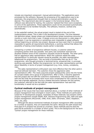 Project Management Handbook, version 1.1
http://www.projectmanagement-training.net
5—6
include one important component: manual administration. The applications were
processed by the software. Because the processing of the applications was to be
automatic, the programmers thought that no manual administration would be
desired. This requirement also did not appear in the functional design. When the
software was delivered for testing, the customer realised that there were exceptions
in some of the applications. These applications could not be processed automatically,
but would have to be handled manually. The software, however, worked only
automatically.
In the waterfall method, the actual project result is tested at the end of the
implementation phase. This is late in the development process. The time between
the definition phase, design phase and implementation phase sometimes amounts to
months or even more than a year. If design errors are discovered in a late stage of
the project, it can be expensive or sometimes even impossible to adapt software
without beginning an entirely new project. Because we have seen that it is practically
impossible to specify all requirements beforehand, a working method that allows the
possibility of testing (intermediate) results earlier is desirable.
Comparing a number of prospective software houses, a customer asked the
competing parties what was possible. One party was somewhat reserved and
doubted whether some of the customer’s requests would be feasible. The other party
had an aggressive sales representative. When the customer asked the sales
representative if a particular request would be possible, the sales representative
telephoned his programmers. ‘Can we build a functionality that can do X?’ The
programmer, who thought primarily in technical terms, answered that, in principal,
anything was possible. Neither the programmer nor the sales representative worried
about feasibility in terms of project management (e.g. time, money, complexity,
risk).
The sales representative’s enthusiasm was more effective than the other party’s
reserved attitude had been. The customer chose the aggressive sales
representative’s offer. The newly acquired project subsequently came into the hands
of a project leader and a group of programmers. After a time, it became apparent
that the project did not fulfil the customer’s expectations. This had partially to do
with the fact that the processes were much more complicated for the customer than
they had originally appeared. During a heated discussion between the two parties,
the customer referred to the fact that the sales representative ‘had said that
functionality X would not be a problem’.
Cyclical methods of project management
Because of the issues that have been sketched above, a number of other methods of
project management have emerged in recent years. These methods are particularly
suited for IT-development projects. Examples of these relatively new streams within
project management include DSDM, RUP, eXtreme Programming (XP), RAD and agile
project management (McConnell, 1996; Kroll, 2004; Chromatic, 2003; Stapleton,
2002, [ii], [iii])
Although the above-mentioned methods of project management differ according
to a number of aspects, they are essentially the same. Because the path toward the
final goal of IT projects has proved so uncertain, these methods assume that the
goal will be achieved in a number of short cycles. This is the background for the term
‘cyclical’ project management for these methods.
 