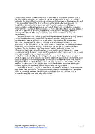 Project Management Handbook, version 1.1
http://www.projectmanagement-training.net
5—8
The previous chapters have shown that it is difficult or impossible to determine of
the desired functionalities accurately in the early stages of a project. In cyclical
methods, the desired functionalities are implemented in several short cycles. In each
cycle, a small portion of the desired functionality is not only investigated; it is
designed, implemented and tested as well. The short succession of design,
implementation and testing makes a particularly important contribution to quality
improvement. Teams are thereby in state to make adjustments. If a design does not
turn out to be good in practice, it becomes obvious during the cycle, thereby
allowing adjustment. This way of working also allows customers to request
adjustments.
Another reason that cyclical project management leads to better quality is that a
cycle involves intensive collaboration between customer, designers and
programmers. A multi-disciplinary team jointly conceives of and implements
solutions. In the waterfall method, the customer is involved primarily in the
beginning, in the formulation of the requirements; thereafter, the designers make a
design and then the programmers programme the software. The project leader
serves as the link between all of the various parties and must ensure that
information that is exchanged is delivered to the right place. In practice, many
programmers and designers never see the customer, who re-emerges in the process
only after the software has been completed.
Cyclical methods of project management are particularly suited to projects in
which the goal that is to be achieved cannot be clearly established beforehand, as in
creative projects or research projects. Working in a number of cycles with a multi-
disciplinary team in which the end-users are also represented allows the team to
discover the real goal of the project and how it can best be achieved. Each cycle
contains a point for reflection and an opportunity for adjustment.
In waterfall projects, a goal is formulated beforehand. Reflection on the original
goal is less of a possibility. The originally formulated goal is never (fully) achieved,
and it is likely that neither the originally formulated goal nor the goal that is
achieved is exactly what was originally desired.
 
