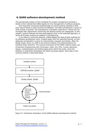 Project Management Handbook, version 1.1
http://www.projectmanagement-training.net
6—1
6. DANS software-development method
The penultimate chapter of this handbook for project management provides a
sketch of the method that DANS applies for the management of software projects.
One frequently mentioned disadvantage of cyclical working methods is that
they require teams to start working immediately. Too little consideration is given to
what exactly is desired. The expectations of possible customers or clients are not
managed well. Agreements concerning the desired results are inadequate. In this
respect, cyclical methods are less advantageous than is the waterfall approach, in
which all of these matters are settled in the beginning.
In an effort to avoid this dilemma, DANS applies the best of both methods for
its software-development work. Projects begin with the waterfall method, so that
adequate consideration is given to requirements, requests and design. After the
design phase, there is a shift to the cyclical method, thus allowing felicity for
handling these elements. The cyclical component of the DANS method makes use
of eXtreme Programming (XP) (Chromatic, 2003, [ii], [iii]). Further definition,
design, implementation and testing takes place within the cycles. Once the
software is sufficiently developed, the follow-up phase begins. Each step in this
working method is described below.
Figure 11: Schematic illustration of the DANS software-development method
 