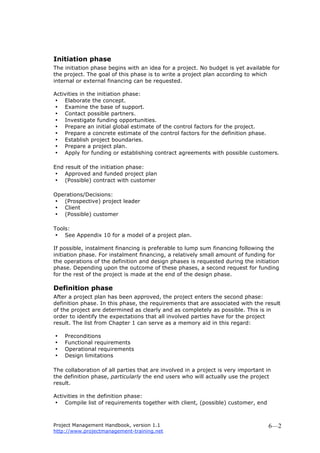 Project Management Handbook, version 1.1
http://www.projectmanagement-training.net
6—2
Initiation phase
The initiation phase begins with an idea for a project. No budget is yet available for
the project. The goal of this phase is to write a project plan according to which
internal or external financing can be requested.
Activities in the initiation phase:
• Elaborate the concept.
• Examine the base of support.
• Contact possible partners.
• Investigate funding opportunities.
• Prepare an initial global estimate of the control factors for the project.
• Prepare a concrete estimate of the control factors for the definition phase.
• Establish project boundaries.
• Prepare a project plan.
• Apply for funding or establishing contract agreements with possible customers.
End result of the initiation phase:
• Approved and funded project plan
• (Possible) contract with customer
Operations/Decisions:
• (Prospective) project leader
• Client
• (Possible) customer
Tools:
• See Appendix 10 for a model of a project plan.
If possible, instalment financing is preferable to lump sum financing following the
initiation phase. For instalment financing, a relatively small amount of funding for
the operations of the definition and design phases is requested during the initiation
phase. Depending upon the outcome of these phases, a second request for funding
for the rest of the project is made at the end of the design phase.
Definition phase
After a project plan has been approved, the project enters the second phase:
definition phase. In this phase, the requirements that are associated with the result
of the project are determined as clearly and as completely as possible. This is in
order to identify the expectations that all involved parties have for the project
result. The list from Chapter 1 can serve as a memory aid in this regard:
• Preconditions
• Functional requirements
• Operational requirements
• Design limitations
The collaboration of all parties that are involved in a project is very important in
the definition phase, particularly the end users who will actually use the project
result.
Activities in the definition phase:
• Compile list of requirements together with client, (possible) customer, end
 