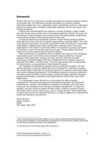 Project Management Handbook, version 1.1
http://www.projectmanagement-training.net
2
Foreword
Anyone who has ever worked on a project will agree that making a project succeed
is no simple task. The difficulties manifest themselves in (extreme) delays,
(extreme) budget over-runs, inadequate results, dissatisfied customers, high stress
among the project team and other undesirable outcomes. What is the cause of all
of these problems?
Projects are characterised by four features: a group of people, a goal, limited
time and money and a certain level of uncertainty regarding whether the goals will
be achieved. Project managers are involved with all of these aspects. Supervising
and directing a project is thus anything but an easy task.
Projects are becoming increasingly common. Project-based working methods
have also found their way into non-profit organisations, including DANS.1
The rules
of the game for projects in non-profit organisations differ from those in commercial
organisations. Political factors play a particularly important role in non-profit
organisations. This makes it even more difficult for projects to succeed, compared
to projects in which commercial aspects play a part. Project leaders should be
aware of this and be able to play the game of politics.
After several years of experience with IT projects, the authors of this handbook
have become even more keenly aware of how IT projects differ from ‘regular’
projects. Most importantly, projects are more dynamic, and that has both
advantages and disadvantages. We have established that IT projects require an
approach that differs – at least partly - from the approaches that are appropriate
for construction, re-organisations or other types of projects.
This handbook is intended for projects that are conducted by DANS. The first
section describes a working method that can be followed for ‘traditional’ projects.
The second section describes the working method for IT projects, particularly those
that involve software development. This handbook presents a practical model that
will allow project members, project leaders, project managers, general managers,
programme managers, customers and project partners to play their roles within
DANS better.
It is impossible to learn all there is to know about the field of project
management. Theoretical development and practical experience are continually
producing new insights. This handbook is therefore incomplete, and it will grow
along with new developments in the area of project management. To make this
possible, we have chosen to publish the text under a creative-commons license.
This means that anyone is free to use, copy or change the text.2
Most importantly,
it means that anyone who feels that the text is in need of additions or improvement
should not hesitate to do just that!
Henk Harmsen
Deputy Director
DANS
The Hague, May 2006
1
Data Archiving and Network Services (DANS) is a joint initiative of the Royal Netherlands Academy of
Arts and Sciences (KNAW) and the Netherlands Organisation for Scientific Research (NWO), with the goal
of improving the scientific data structure in the Netherlands.
2
For the exact terms of the license, please refer to Appendix 4.
 