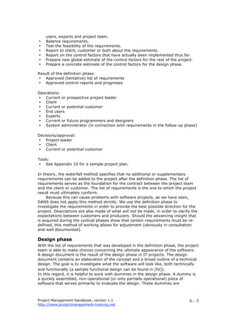 Project Management Handbook, version 1.1
http://www.projectmanagement-training.net
6—3
users, experts and project team.
• Balance requirements.
• Test the feasibility of the requirements.
• Report to client, customer or both about the requirements.
• Report on the control factors that have actually been implemented thus far.
• Prepare new global estimate of the control factors for the rest of the project.
• Prepare a concrete estimate of the control factors for the design phase.
Result of the definition phase:
• Approved (tentative) list of requirements
• Approved control reports and prognoses
Operations:
• Current or prospective project leader
• Client
• Current or potential customer
• End users
• Experts
• Current or future programmers and designers
• System administrator (in connection with requirements in the follow-up phase)
Decisions/approval:
• Project leader
• Client
• Current or potential customer
Tools:
• See Appendix 10 for a sample project plan.
In theory, the waterfall method specifies that no additional or supplementary
requirements can be added to the project after the definition phase. The list of
requirements serves as the foundation for the contract between the project team
and the client or customer. The list of requirements is the one to which the project
result must ultimately conform.
Because this can cause problems with software projects, as we have seen,
DANS does not apply this method strictly. We use the definition phase to
investigate the requirements in order to provide the best possible direction for the
project. Descriptions are also made of what will not be made, in order to clarify the
expectations between customers and producers. Should the advancing insight that
is acquired during the cyclical phases show that certain requirements must be re-
defined, this method of working allows for adjustment (obviously in consultation
and well documented).
Design phase
With the list of requirements that was developed in the definition phase, the project
team is able to make choices concerning the ultimate appearance of the software.
A design document is the result of the design phase in IT projects. The design
document contains an elaboration of the concept and a broad outline of a technical
design. The goal is to investigate what the software will look like, both technically
and functionally (a sample functional design can be found in [iv]).
In this regard, it is helpful to work with dummies in the design phase. A dummy is
a quickly assembled, non-operational (or only partially operational) piece of
software that serves primarily to evaluate the design. These dummies are
 