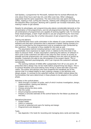 Project Management Handbook, version 1.1
http://www.projectmanagement-training.net
6—7
Joel Spolsky, a programmer for Microsoft, realised that he worked effectively for
only about three hours each day [v], and often even less. Other colleagues
apparently had the same experience. The rest of the time was spent drinking
coffee, reading e-mail, surfing the Internet, chatting with colleagues and looking at
the beautiful office courtyard. Working with a partner can increase motivation, thus
making it easier to get started.
Despite its advantages, pair programming also places considerable demands on the
concentration of the programmers, and not all programmers like that. Further, not
all combinations of programmers are capable of working together well. To minimise
these disadvantages, a team might decide to use pair programming for more than
half of each working day (for a further discussion of pair programming, see [vi]).
Testing and delivery
It is essential that every cycle culminates in the release of a new component of the
software and that each component that is delivered is tested Testing consists of a
unit test (conducted by the programmers) and an acceptance test (conducted by
the customer). The customer is thus needed for this task as well.
The assumption behind including testing in each cycle is that it becomes
exponentially more expensive to repair errors in relation to the time that it has
taken to discover them. A basic assumption underlying the delivery of software in
each cycle is that customers are able to see value for their money as quickly as
possible and that programmers can receive feedback from the users as quickly as
possible. Customers are able to see the progress of the project clearly. This is
particularly important psychologically, and it can improve the customer’s attitude
considerably.
The working methods of DANS differ substantially from XP on one point: XP
prescribes that a design may not be made before programming has begun. This is
to achieve flexibility and avoid setting many things in stone that later prove less
useful. The author and advisors who have prepared this handbook are of the
opinion that it is indeed helpful to start creating a design in the definition and
design phases. In contrast to the waterfall method, the DANS method allows the
functionalities that were determined in these phases to be adapted in the cyclical
phase.
Activities in the cyclical phase:
• Work through a number of cycles, each of which involves investigation, design,
implementation, testing and delivery.
• Prepare story cards.
• Choose among the story cards.
• Plan the cycles.
• Ensure progress (control factors).
• Prepare a concrete estimate of the control factors for the follow-up phase (at
the end).
Operations/decisions
• Project leader
• Client or customer
• Current or potential end users for testing and design
• Programmers and designers
Tools:
• See Appendix 3 for tools for recording and managing story cards and task lists.
 
