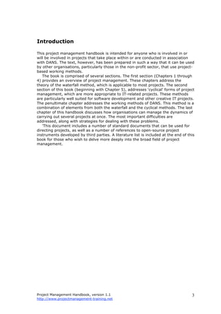 Project Management Handbook, version 1.1
http://www.projectmanagement-training.net
3
Introduction
This project management handbook is intended for anyone who is involved in or
will be involved in projects that take place within or are conducted in association
with DANS. The text, however, has been prepared in such a way that it can be used
by other organisations, particularly those in the non-profit sector, that use project-
based working methods.
The book is comprised of several sections. The first section (Chapters 1 through
4) provides an overview of project management. These chapters address the
theory of the waterfall method, which is applicable to most projects. The second
section of this book (beginning with Chapter 5), addresses ‘cyclical’ forms of project
management, which are more appropriate to IT-related projects. These methods
are particularly well suited for software development and other creative IT projects.
The penultimate chapter addresses the working methods of DANS. This method is a
combination of elements from both the waterfall and the cyclical methods. The last
chapter of this handbook discusses how organisations can manage the dynamics of
carrying out several projects at once. The most important difficulties are
addressed, along with strategies for dealing with these problems.
'This document includes a number of standard documents that can be used for
directing projects, as well as a number of references to open-source project
instruments developed by third parties. A literature list is included at the end of this
book for those who wish to delve more deeply into the broad field of project
management.
 
