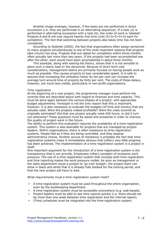 Project Management Handbook, version 1.1
http://www.projectmanagement-training.net
7—4
Another image emerges, however, if the tasks are not performed in direct
succession (i.e. they are performed in an alternating sequence). If a task (a) is
performed in alternating succession with a task (b), the order of work is ‘ababab’.
Projects A and B will now require twenty-five time units (5+5+5+5+5) each for
completion. The fact that switching between projects also takes time has not been
considered.
According to Goldratt (2002), the fact that organisations often assign personnel
to many projects simultaneously is one of the most important reasons that projects
take (much) too long. Projects that are slated for completion within three months
often actually last more than two years. If the projects had been accomplished one
after the other, each would have been accomplished in about three months.
This example, along with waiting-list theory, shows that it is not sensible to
place such a heavy load on the personnel. Because of short-term cost
considerations, management teams are primarily focused on having people work as
much as possible. This causes projects to lose considerable speed. It is safe to
assume that increasing the utilisation factor by ten per cent can increase the
average turn-around time of projects by forty per cent. The costs of these delays,
however, are much less visible, particularly in non-profit organisations.
Time registration
At the beginning of a new project, the programme manager must perform the
controls that are described above with regard to finances and time capacity. This
must be done again between the various phases of a project, with appropriate
budget adjustments. Foresight is not the only reason that this is important,
however; it is also necessary to evaluate the budgets (of time and money) that are
actually used. Were the projects indeed profitable? Were the costs covered as
originally estimated? Did that one project actually need 450 hours, or did it turn
out otherwise? These questions must be asked and answered in order to improve
the quality of project work in the future.
The ability to perform this evaluation requires the availability of a time-registration
system. This system is also desirable for projects that are managed by project
leaders. Within organisations, there is often resistance to time-registration
systems. People feel as if they are being controlled, and they despise
administrative chores. Another source of resistance is probably the fact that time-
registration systems make it immediately obvious that (often) very little progress
has been achieved. The implementation of a time-registration system is a project in
itself.
One important argument for the introduction of a time-registration system is the
transparency that it can provide. Employees (often) complain of excessive work
pressure. The use of a time-registration system that includes both time registration
and time reporting makes the work pressure visible. As soon as management or
the sales department cause a project to ‘go over budget’, the project team can
show in black and white that it is already fully booked for the coming period, and
that the new project will have to wait.
What requirements must a time-registration system meet?
• A time-registration system must be used throughout the entire organisation,
even by the bookkeeping department.
• A time-registration system must be accessible everywhere (e.g. web-based).
• Project leaders must be able to see time reports quickly (i.e. there should not
be more than one week between time registration and the internal report).
• (Time) schedules must be integrated into the time-registration system.
 