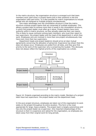 Project Management Handbook, version 1.1
http://www.projectmanagement-training.net
7—6
In the matrix structure, the organisation structure is arranged such that team
members work (part-time) in project teams and in their positions in the line
organisation (also part-time). It is also possible for matrix organisations to include
people who are assigned to multiple projects simultaneously.
One major advantage over the consultation structure is that the matrix
structure involves project teams that are comprised of multiple employees. This
allows a project team to achieve more than it would in the consultation structure,
in which the project leader must often go it alone. Project leaders have more
authority within a matrix structure, as they actually supervise their own teams.
This is likely to cause confusion among team members, who must then report to
two supervisors: the project leader and the head of the department in which they
work. Employees who are involved in more than one project simultaneously may
have even more than two supervisors.
Department heads and project leader(s) should arrive at clear mutual
agreements concerning the allocation of personnel. Experience has shown that this
does not always occur. Employees are pulled from all sides, and they give first
priority to the work of the supervisor who is screaming the loudest. This obviously
does not always reflect the highest priority of the organisation as a whole.
Figure 14: Projects organised according to the matrix model. Members of a project
team have two supervisors: the project leader and the department head.
In the pure project structure, employees are taken out of the organisation to work
solely on the project throughout its entire duration. This form is the most
appropriate for large, heavy projects. The project team is largely autonomous and
has only the project leader as a supervisor. One important disadvantage of this
structure is that it is expensive and radical for the organisation, as employees are
taken away from their original work for long periods.
 