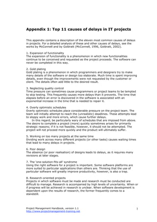 Project Management Handbook, version 1.1
http://www.projectmanagement-training.net
1
Appendix 1: Top 11 causes of delays in IT projects
This appendix contains a description of the eleven most common causes of delays
in projects. For a detailed analysis of these and other causes of delays, see the
works by McConnell and by Goldratt (McConnell, 1996, Goldratt, 2002).
1. Expansion of functionality
The expansion of functionality is a phenomenon in which new functionalities
continue to be conceived and requested as the project proceeds. The software can
never be completed in this way.
2. Gold plating
Gold plating is a phenomenon in which programmers and designers try to make
many details of the software or design too elaborate. Much time is spent improving
details, even though the improvements were not requested by the customer or
client. The details often add little to the desired result.
3. Neglecting quality control
Time pressure can sometimes cause programmers or project teams to be tempted
to skip testing. This frequently causes more delays than it prevents. The time that
elapses before an error is discovered in the software is associated with an
exponential increase in the time that is needed to repair it.
4. Overly optimistic schedules
Overly optimistic schedules place considerable pressure on the project team. The
team will initially attempt to reach the (unrealistic) deadlines. These attempts lead
to sloppy work and more errors, which cause further delays.
In this regard, be particularly wary of schedules that are imposed from above.
The desire to complete a project (more) quickly sometimes arises for primarily
strategic reasons; if it is not feasible, however, it should not be attempted. The
project will not proceed more quickly and the product will ultimately suffer.
5. Working on too many projects at the same time
Dividing work across many different projects (or other tasks) causes waiting times
that lead to many delays in projects.
6. Poor design
The absence (or poor realisation) of designs leads to delays, as it requires many
revisions at later stages.
7. The ‘one-solution-fits-all’ syndrome
Using the right software for a project is important. Some software platforms are
more suited to particular applications than others are. Thinking that the use of
particular software will greatly improve productivity, however, is also a trap.
8. Research-oriented projects
Projects in which software must be made and research must be conducted are
difficult to manage. Research is accompanied by high levels of uncertainty. When or
if progress will be achieved in research is unclear. When software development is
dependent upon the results of research, the former frequently comes to a
standstill.
 