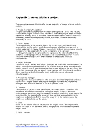 Project Management Handbook, version 1.1
http://www.projectmanagement-training.net
1
Appendix 2: Roles within a project
This appendix provides definitions for the various roles of people who are part of a
project.
1. Project members/Project team
The project members are the team members of the project – those who actually
carry out the project and those who have tasks within the project. Team members
often have differing areas of expertise. Team members can be internal (company
personnel), external (from project partners, customers, users or temporary
personnel) or both.
2. Project leader
The project leader is the one who directs the project team and has ultimate
responsibility for the project result. Depending upon what has been agreed, a
project leader can obviously delegate responsibility to team members, and external
managers may be responsible for some components of the project.
In cyclical projects, the project leader represents the interests of both the
customer and the programmers. Project leaders ensure that customers receive
adequate technical explanation and help them to choose and prioritise
functionalities.
3. Project manager
The terms ‘project leader’ and ‘project manager’ are often used interchangeably. A
project manager is usually responsible for multiple projects, while a project leader
usually has only one. Project leaders are thus located ‘closer to the work floor’ than
are project managers, who are usually more involved with direction and numbers.
Other meanings and definitions also exist, and the terms are often used
interchangeably.
4. Programme manager
The programme manager is the one who evaluates a number of projects within an
organisation. Project leaders and project managers report to the programme
manager, who is often a member of the management team.
5. Customer
The customer is the entity that has ordered the project result. Customers may
participate actively in the project or maintain a greater distance. Although
customers are sometimes also the users of the project result, this is not always the
case. Consider the example of a university that wants a web application for its
employees and students. In this case, the university is the customer, and its
employees and students are the users.
6. Users
Users are the people who will actually use the project result. It is important to
involve the users in the definition phase, design phase and in the testing of the
project result
7. Project partner
 