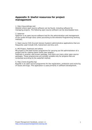 Project Management Handbook, version 1.1
http://www.projectmanagement-training.net
1
Appendix 3: Useful resources for project
management
1. http://sourceforge.net/
Website where open-source software can be found, including software for
managing projects. The following open-source software can be downloaded here.
2. Xplanner
Xplanner is an open-source software tool for the administration and management
of the cycles through story cards (according to the eXtreme Programming working
method).
3. Open-source CVS (Current Version System) administrative applications that are
frequently used include CVS, Subversion and Gnu arch.
4. MS Project, Fasttrack and others
MS project is the best-known programme for carrying out the administration of a
project and for making Gantt charts (bar graphs).
Fasttrack is another well-known package, and there are many other open-source
packages. These programmes are actually suitable only for projects that are
conducted according to the waterfall method.
5. http://www.bugzilla.org/
Bugzilla is an open-source programme for the registration, protection and archiving
of issues and bugs. This application is used primarily in software development.
 