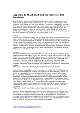 Project Management Handbook, version 1.1
http://www.projectmanagement-training.net
1
Appendix 5: About DANS and the makers of this
handbook
Data Archiving & Networked Services (DANS) is the national organisation in the
Netherlands that provides for the storage of and perpetual access to data from
research in the liberal arts and social sciences. To this end, DANS works together
with researchers and encourages cooperation among scientists. DANS has the form
of a network, with a centre that is responsible for the data infrastructure. This
centre is comprised of a team of approximately fifteen people who work at the
DANS office in The Hague or at one of the research centres throughout the country.
For more information, please visit http://www.dans.knaw.nl
Author:
Wouter Baars develops software and education. He studied business administration
at the Eindhoven University of Technology. Since completing his studies, he has
worked on a variety of projects in the area of old and new media. He worked as the
project leader for the Waag Society, KPN, the Digitale Universiteit, the Hogeschool
van Amsterdam, Noterik Multimedia and the European Commission, among other
entities. In addition to his work as a developer, Baars teaches in the area of project
management. More information on his work is available on the following website:
http://www.wouterbaars.net
Advisors:
Dr. Henk Harmsen is the adjunct director of DANS, which is a new initiative of the
Royal Netherlands Academy of Arts and Sciences (KNAW) and the NWO in the area
of archiving and accessibility of research data in the Netherlands. Harmsen studied
computer applications in the humanities at the Universiteit van Amsterdam and
received a PhD from the Vrije Universiteit van Amsterdam. His broad work
experience includes positions as librarian, head of computerisation and head of
business operations. More information about Harmsen is available on the following
website:
http://www.dans.knaw.nl/nl/over_dans/organisatie/henk_harmsen/
Rutger Kramer studied Information Technology at Delft University of Technology.
For his graduation project, Kramer was involved with the ECPA Sepia project, in
which he collaborated with the Netherlands Institute for Scientific Information
Services (NIWI - KNAW) on a meta-data entry application. After completing his
internship, he remained with NIWI as a technical scientific programmer. In this
position, he worked on a variety of projects, including EVAMP and XPAST, which
focused on the disclosure of digital heritage materials. As an information scientist
with DANS, Kramer serves as IT liaison and project manager for internal and
external R&D projects. He is involved in the Easy Store DMS project for DANS, in
addition to providing database disclosure for the Faculty of Letters at Utrecht
University.
http://www.dans.knaw.nl/nl/over_dans/organisatie/rutger_kramer/
Laurents Sesink is an information scientist in the department of Acquisition and
Development at DANS. Sesink studied history at Utrecht University and historical
information technology at Leiden University. As a former senior digitalisation-
services, technical scientific programmer, development-group co-ordinator, senior
consultant/project leader and policy worker, Sesink has a broad background in the
area of scientific and administrative information services.
 