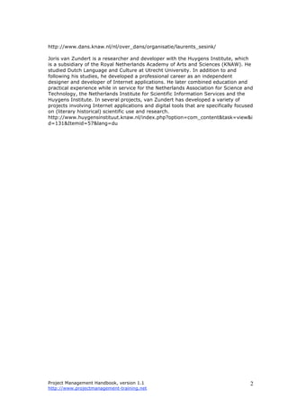 Project Management Handbook, version 1.1
http://www.projectmanagement-training.net
2
http://www.dans.knaw.nl/nl/over_dans/organisatie/laurents_sesink/
Joris van Zundert is a researcher and developer with the Huygens Institute, which
is a subsidiary of the Royal Netherlands Academy of Arts and Sciences (KNAW). He
studied Dutch Language and Culture at Utrecht University. In addition to and
following his studies, he developed a professional career as an independent
designer and developer of Internet applications. He later combined education and
practical experience while in service for the Netherlands Association for Science and
Technology, the Netherlands Institute for Scientific Information Services and the
Huygens Institute. In several projects, van Zundert has developed a variety of
projects involving Internet applications and digital tools that are specifically focused
on (literary historical) scientific use and research.
http://www.huygensinstituut.knaw.nl/index.php?option=com_content&task=view&i
d=131&Itemid=57&lang=du
 